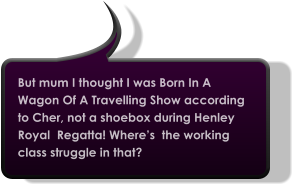 But mum I thought I was Born In A Wagon Of A Travelling Show according to Cher, not a shoebox during Henley Royal  Regatta! Where’s  the working class struggle in that?