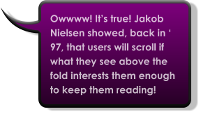 Owwww! It’s true! Jakob Nielsen showed, back in ‘ 97, that users will scroll if what they see above the fold interests them enough to keep them reading!