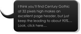 I think you’ll find Century Gothic at 32 pixels high makes an excellent page header, but just keep the leading to about 90%.... Look, click here....