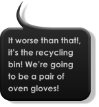 It worse than that!, it’s the recycling bin! We’re going to be a pair of oven gloves!