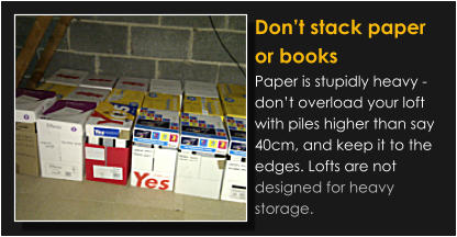 Don’t stack paper or books Paper is stupidly heavy - don’t overload your loft with piles higher than say 40cm, and keep it to the edges. Lofts are not designed for heavy storage.