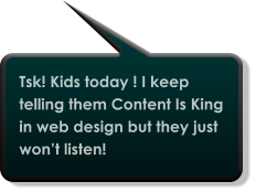 Tsk! Kids today ! I keep telling them Content Is King in web design but they just won’t listen!