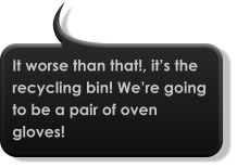 It worse than that!, it’s the recycling bin! We’re going to be a pair of oven gloves!
