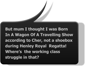 But mum I thought I was Born In A Wagon Of A Travelling Show according to Cher, not a shoebox during Henley Royal  Regatta! Where’s  the working class struggle in that?