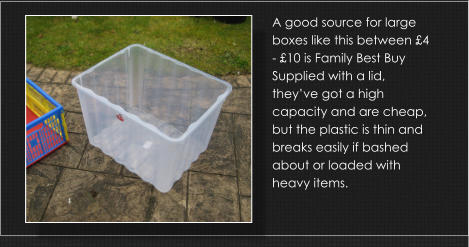 A good source for large boxes like this between £4 - £10 is Family Best Buy Supplied with a lid, they’ve got a high capacity and are cheap, but the plastic is thin and breaks easily if bashed about or loaded with heavy items.