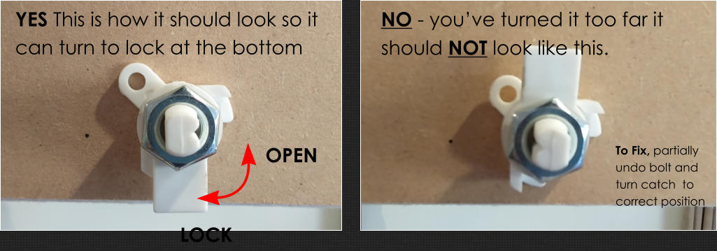 NO - you’ve turned it too far it should NOT look like this. YES This is how it should look so it can turn to lock at the bottom LOCK  OPEN  To Fix, partially undo bolt and turn catch  to correct position