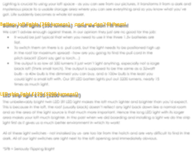 Lighting is crucial to using your loft space - as you can see from our pictures, it transforms it from a dark and mysterious place to a usable storage area where you can see everything and so you know what you’ve got. Life suddenly becomes a whole lot easier.  Battery loft lights (350 lumens) - and we don’t fit them! We can’t advise enough against these, in our opinion they just are no good for the job:  •	It would be just typical that when you need to use it the three 1.5v batteries are flat.  •	To switch them on there is a  pull cord, but the light needs to be positioned high up in the roof for maximum spread - how are you going to find the pull cord in the pitch black? (Dont say get a torch…) •	The output is so low at 350 lumens it just won’t light anything, especially not a large black loft (Think small torch). The output is supposed to be the same as a 32watt bulb - a 40w bulb is the dimmest you can buy, and a 100w bulb is the least you could light a small loft with. Our 5ft LED batten lights put out 5200 lumens, nearly 15 times as much light.  LED strip light £120 (5200 lumens!) The unbelievably bright twin LED 5ft LED light makes the loft much lighter and brighter than you’d expect. This is because in the loft, the roof (usually black) doesn’t reflect any light back down like a normal room and so the area of the light source is that much more important. Hence the long LED light with its larger area makes your loft much brighter. In the past when we did boarding and installing a light we do the strip light first as it gives us a much better environment in which to work!  All of these light switches - not installed by us- are too far from the hatch and are very difficult to find in the dark. All of our light switches are right next to the loft opening and immediately obvious.  *SFB = Seriously Flipping Bright