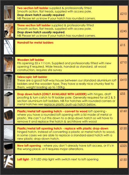 Two section loft ladder supplied & professionally fittedSmooth action, flat treads, supplied with access pole.  Drop down hatch usually required.  NB Please let us know if your hatch has rounded corners. Three section loft ladder supplied & professionally fittedSmooth action, flat treads, supplied with access pole.  Drop down hatch usually required.  NB Please let us know if your hatch has rounded corners.  Handrail for metal ladders           Wooden loft ladder  Fits opening 55 x 111cm. Supplied and professionally fitted with new opening if required. Wide treads, handrail as standard, all wood construction, requires site survey   Telescopic loft ladder These are a good half-way house between our standard aluminium loft ladders and the wooden type. They have a really nice chunky feel to them, weight loading up to 150Kg.  Drop down hatch (ONLY AVAILABLE WITH LADDER) with hinges, draft proofing & turn catch to fit ladder pole. Generally required for all 2 & 3 section aluminium loft ladders. NB For hatches with rounded corners or metal hatches see replace plastic push-up hatch below.  Plastic/metal loft opening hatch - convert to wood loft opening - where you have a rounded loft opening with a lid made of metal or plastic. We can’t cut this down to a drop-down hatch so will have to remove it and replace the hatch & architrave with wood  Plastic/metal loft opening hatch - replace with plastic drop-down hinged hatch. Instead of converting a plastic or metal hatch to wood, in some cases we are able to replace a standard-sized hatch with a new plastic drop-down hatch.   New loft opening - where you don’t already have loft access, or it’s in the wrong place, or it requires major alterations.   Loft light - 5 ft LED strip light with switch next to loft opening       £210     £245    £15     £710     £410    £55     £160     £150     £325    £150