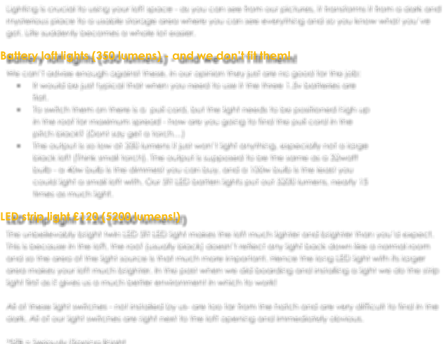 Lighting is crucial to using your loft space - as you can see from our pictures, it transforms it from a dark and mysterious place to a usable storage area where you can see everything and so you know what you’ve got. Life suddenly becomes a whole lot easier.  Battery loft lights (350 lumens) - and we don’t fit them! We can’t advise enough against these, in our opinion they just are no good for the job:  •	It would be just typical that when you need to use it the three 1.5v batteries are flat.  •	To switch them on there is a  pull cord, but the light needs to be positioned high up in the roof for maximum spread - how are you going to find the pull cord in the pitch black? (Dont say get a torch…) •	The output is so low at 350 lumens it just won’t light anything, especially not a large black loft (Think small torch). The output is supposed to be the same as a 32watt bulb - a 40w bulb is the dimmest you can buy, and a 100w bulb is the least you could light a small loft with. Our 5ft LED batten lights put out 5200 lumens, nearly 15 times as much light.  LED strip light £120 (5200 lumens!) The unbelievably bright twin LED 5ft LED light makes the loft much lighter and brighter than you’d expect. This is because in the loft, the roof (usually black) doesn’t reflect any light back down like a normal room and so the area of the light source is that much more important. Hence the long LED light with its larger area makes your loft much brighter. In the past when we did boarding and installing a light we do the strip light first as it gives us a much better environment in which to work!  All of these light switches - not installed by us- are too far from the hatch and are very difficult to find in the dark. All of our light switches are right next to the loft opening and immediately obvious.  *SFB = Seriously Flipping Bright