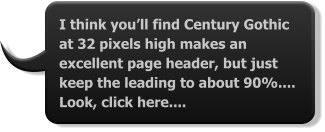 I think you’ll find Century Gothic at 32 pixels high makes an excellent page header, but just keep the leading to about 90%.... Look, click here....