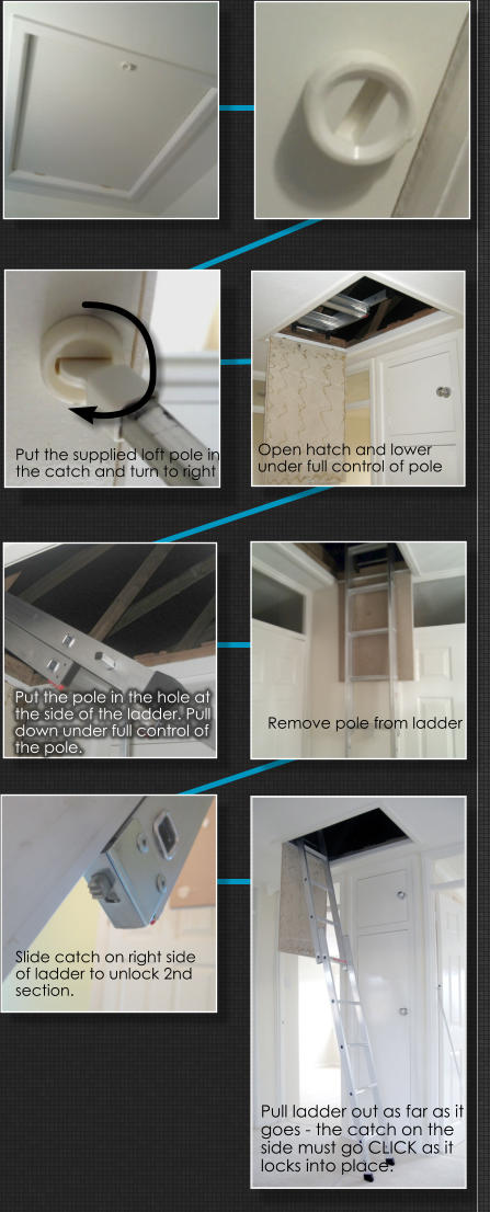 Put the supplied loft pole in  the catch and turn to right Remove pole from ladder Put the pole in the hole at the side of the ladder. Pull down under full control of the pole.  Slide catch on right side of ladder to unlock 2nd section.  Pull ladder out as far as it goes - the catch on the side must go CLICK as it locks into place.  Open hatch and lower  under full control of pole