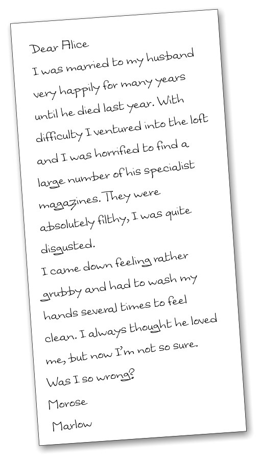 Dear Alice I was married to my husband very happily for many years until he died last year. With difficulty I ventured into the loft and I was horrified to find a large number of his specialist magazines. They were absolutely filthy, I was quite disgusted.  I came down feeling rather grubby and had to wash my hands several times to feel clean. I always thought he loved me, but now I’m not so sure. Was I so wrong? Morose   Marlow