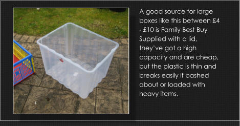 A good source for large boxes like this between £4 - £10 is Family Best Buy Supplied with a lid, they’ve got a high capacity and are cheap, but the plastic is thin and breaks easily if bashed about or loaded with heavy items.