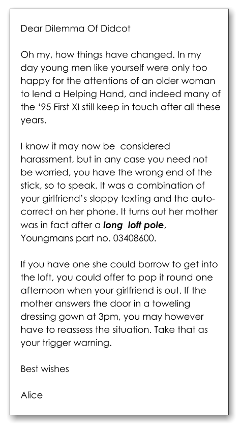 Dear Dilemma Of Didcot  Oh my, how things have changed. In my day young men like yourself were only too happy for the attentions of an older woman to lend a Helping Hand, and indeed many of the ‘95 First XI still keep in touch after all these years.   I know it may now be  considered harassment, but in any case you need not be worried, you have the wrong end of the stick, so to speak. It was a combination of your girlfriend’s sloppy texting and the auto-correct on her phone. It turns out her mother was in fact after a long  loft pole, Youngmans part no. 03408600.   If you have one she could borrow to get into the loft, you could offer to pop it round one afternoon when your girlfriend is out. If the mother answers the door in a toweling dressing gown at 3pm, you may however have to reassess the situation. Take that as your trigger warning.  Best wishes  Alice